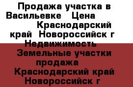 Продажа участка в Васильевке › Цена ­ 1 000 000 - Краснодарский край, Новороссийск г. Недвижимость » Земельные участки продажа   . Краснодарский край,Новороссийск г.